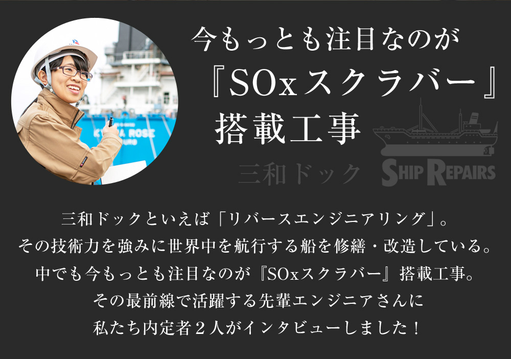 今もっとも注目なのが『SOxスクラバー』搭載工事 三和ドックといえば「リバースエンジニアリング」。その技術⼒を強みに世界中を航⾏する船を修繕・改造している。
中でも今もっとも注⽬なのが『SOxスクラバー』搭載⼯事。その最前線で活躍する先輩エンジニアさんに 私たち内定者２⼈がインタビューしました！